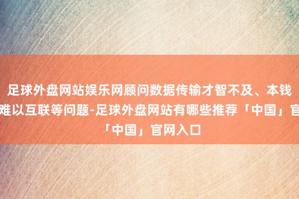 足球外盘网站娱乐网顾问数据传输才智不及、本钱较高、难以互联等问题-足球外盘网站有哪些推荐「中国」官网入口