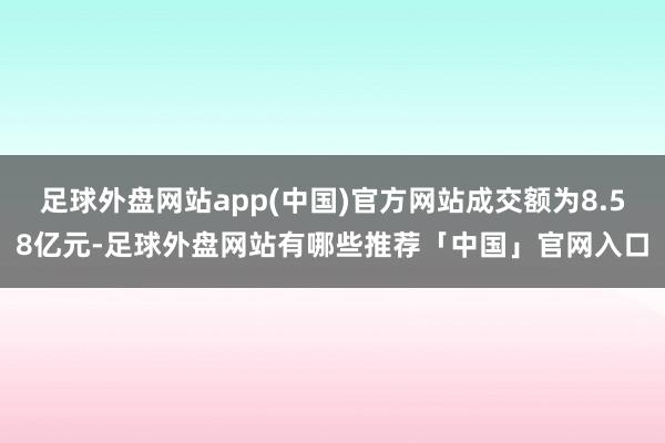 足球外盘网站app(中国)官方网站成交额为8.58亿元-足球外盘网站有哪些推荐「中国」官网入口