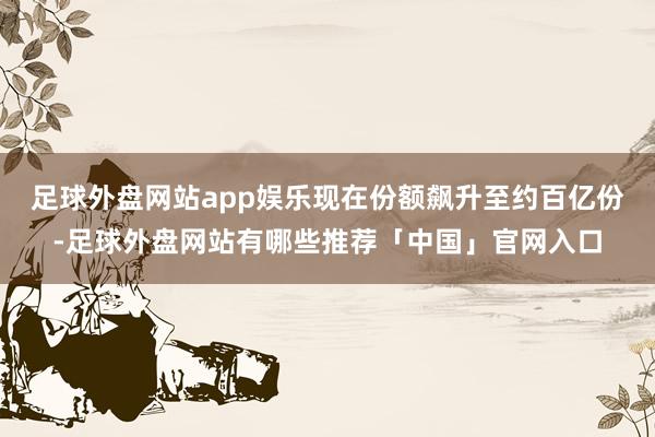 足球外盘网站app娱乐现在份额飙升至约百亿份-足球外盘网站有哪些推荐「中国」官网入口