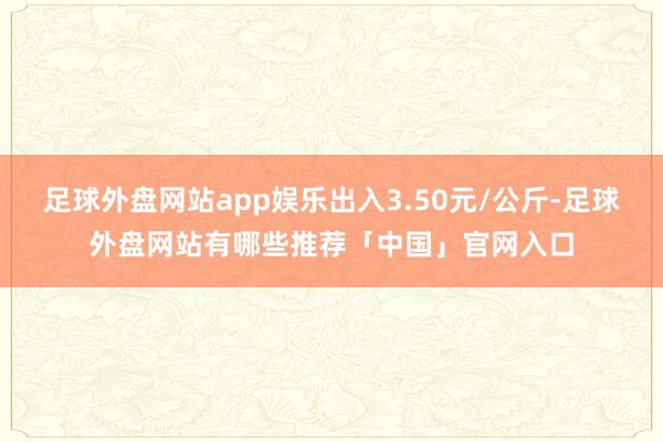 足球外盘网站app娱乐出入3.50元/公斤-足球外盘网站有哪些推荐「中国」官网入口