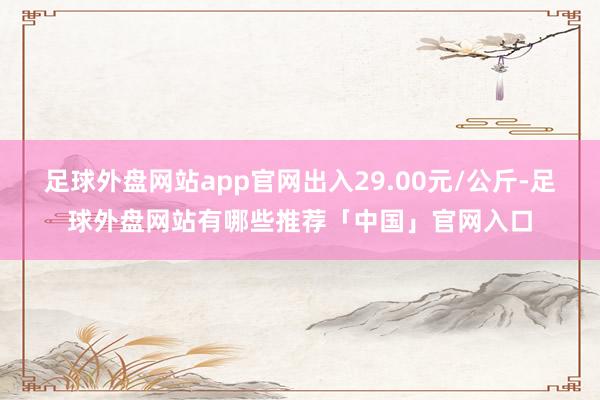 足球外盘网站app官网出入29.00元/公斤-足球外盘网站有哪些推荐「中国」官网入口
