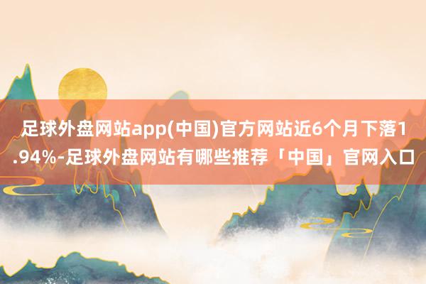 足球外盘网站app(中国)官方网站近6个月下落1.94%-足球外盘网站有哪些推荐「中国」官网入口
