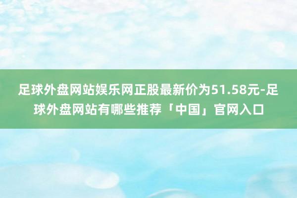 足球外盘网站娱乐网正股最新价为51.58元-足球外盘网站有哪些推荐「中国」官网入口