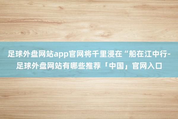 足球外盘网站app官网将千里浸在“船在江中行-足球外盘网站有哪些推荐「中国」官网入口