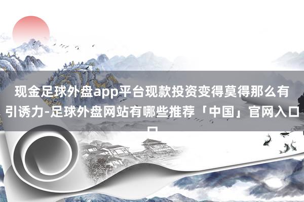 现金足球外盘app平台现款投资变得莫得那么有引诱力-足球外盘网站有哪些推荐「中国」官网入口