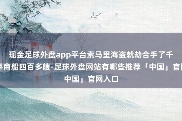 现金足球外盘app平台索马里海盗就劫合手了千峰万壑商船四百多艘-足球外盘网站有哪些推荐「中国」官网入口