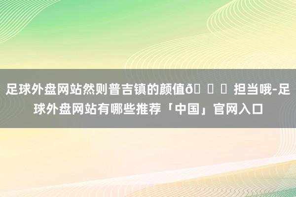 足球外盘网站然则普吉镇的颜值😎担当哦-足球外盘网站有哪些推荐「中国」官网入口