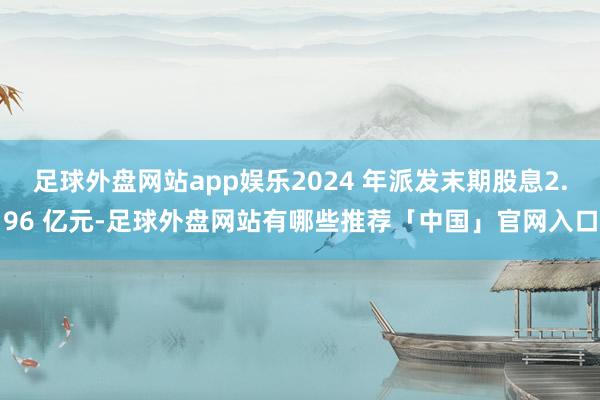 足球外盘网站app娱乐2024 年派发末期股息2.96 亿元-足球外盘网站有哪些推荐「中国」官网入口