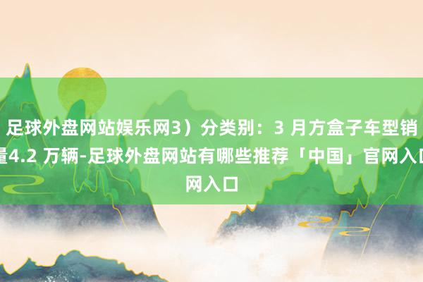 足球外盘网站娱乐网3）分类别：3 月方盒子车型销量4.2 万辆-足球外盘网站有哪些推荐「中国」官网入口