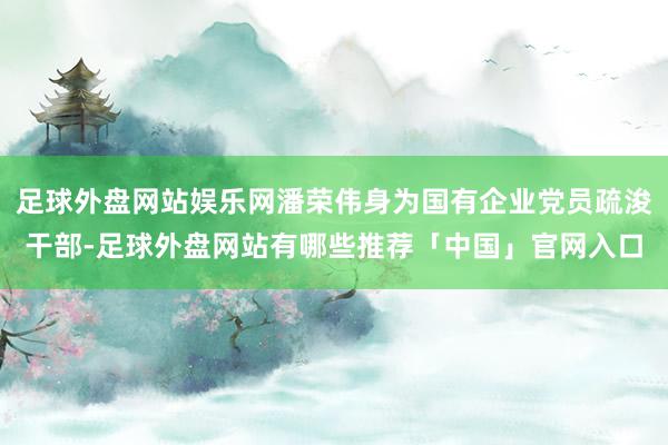足球外盘网站娱乐网潘荣伟身为国有企业党员疏浚干部-足球外盘网站有哪些推荐「中国」官网入口