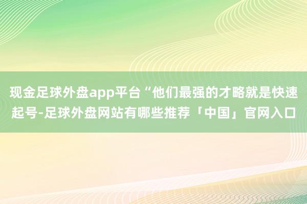 现金足球外盘app平台“他们最强的才略就是快速起号-足球外盘网站有哪些推荐「中国」官网入口