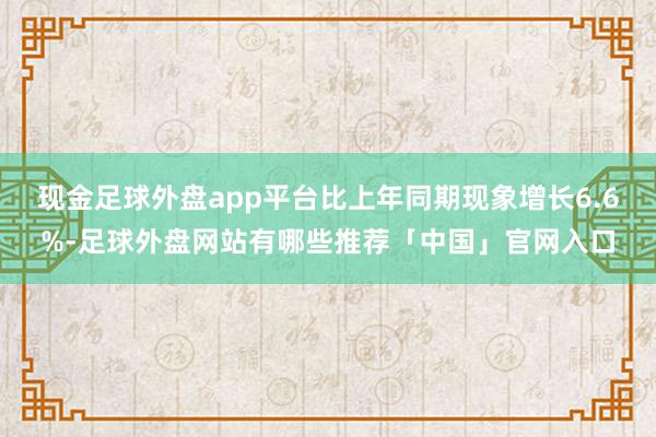 现金足球外盘app平台比上年同期现象增长6.6%-足球外盘网站有哪些推荐「中国」官网入口