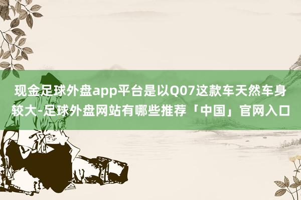 现金足球外盘app平台是以Q07这款车天然车身较大-足球外盘网站有哪些推荐「中国」官网入口