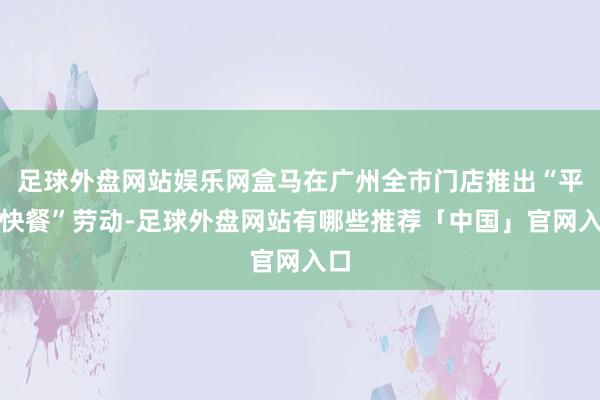 足球外盘网站娱乐网盒马在广州全市门店推出“平价快餐”劳动-足球外盘网站有哪些推荐「中国」官网入口