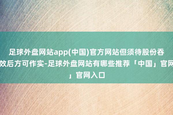 足球外盘网站app(中国)官方网站但须待股份吞并收效后方可作实-足球外盘网站有哪些推荐「中国」官网入口