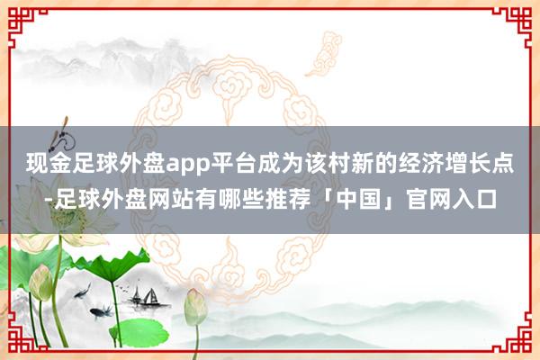 现金足球外盘app平台成为该村新的经济增长点-足球外盘网站有哪些推荐「中国」官网入口