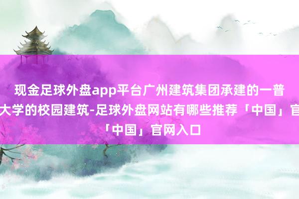 现金足球外盘app平台广州建筑集团承建的一普遍中山大学的校园建筑-足球外盘网站有哪些推荐「中国」官网入口