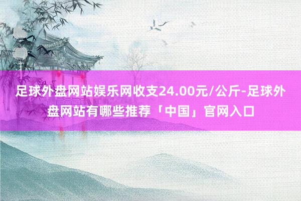 足球外盘网站娱乐网收支24.00元/公斤-足球外盘网站有哪些推荐「中国」官网入口