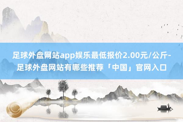足球外盘网站app娱乐最低报价2.00元/公斤-足球外盘网站有哪些推荐「中国」官网入口