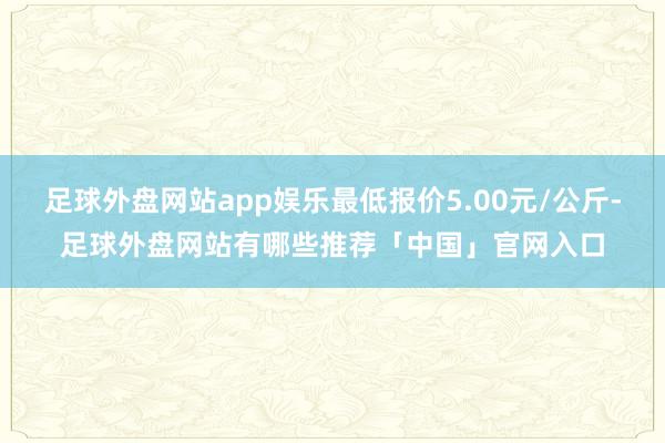 足球外盘网站app娱乐最低报价5.00元/公斤-足球外盘网站有哪些推荐「中国」官网入口