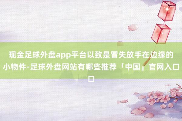 现金足球外盘app平台以致是冒失放手在边缘的小物件-足球外盘网站有哪些推荐「中国」官网入口