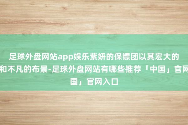 足球外盘网站app娱乐紫妍的保镖团以其宏大的实力和不凡的布景-足球外盘网站有哪些推荐「中国」官网入口