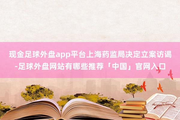 现金足球外盘app平台上海药监局决定立案访谒-足球外盘网站有哪些推荐「中国」官网入口
