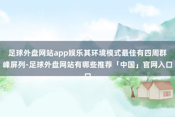 足球外盘网站app娱乐其环境模式最佳有四周群峰屏列-足球外盘网站有哪些推荐「中国」官网入口