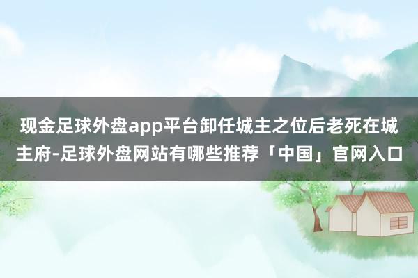现金足球外盘app平台卸任城主之位后老死在城主府-足球外盘网站有哪些推荐「中国」官网入口