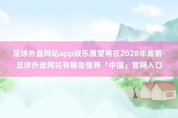 足球外盘网站app娱乐展望将在2028年底前-足球外盘网站有哪些推荐「中国」官网入口