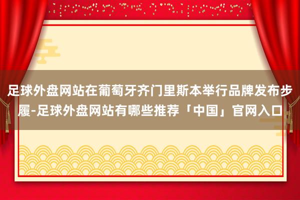 足球外盘网站在葡萄牙齐门里斯本举行品牌发布步履-足球外盘网站有哪些推荐「中国」官网入口