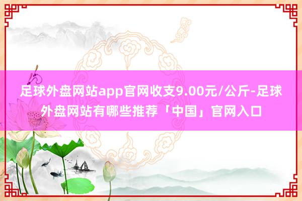 足球外盘网站app官网收支9.00元/公斤-足球外盘网站有哪些推荐「中国」官网入口