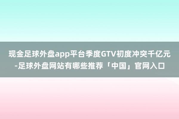 现金足球外盘app平台季度GTV初度冲突千亿元-足球外盘网站有哪些推荐「中国」官网入口
