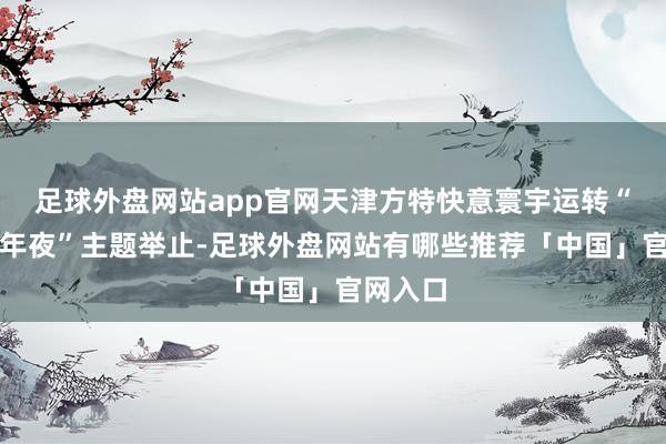 足球外盘网站app官网天津方特快意寰宇运转“冰雪跨年夜”主题举止-足球外盘网站有哪些推荐「中国」官网入口