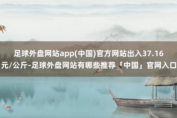 足球外盘网站app(中国)官方网站出入37.16元/公斤-足球外盘网站有哪些推荐「中国」官网入口