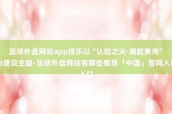 足球外盘网站app娱乐以“认知之尖·潮起黄湾”为建设主题-足球外盘网站有哪些推荐「中国」官网入口