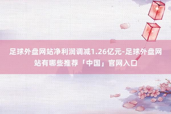 足球外盘网站净利润调减1.26亿元-足球外盘网站有哪些推荐「中国」官网入口
