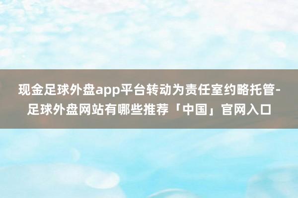 现金足球外盘app平台转动为责任室约略托管-足球外盘网站有哪些推荐「中国」官网入口