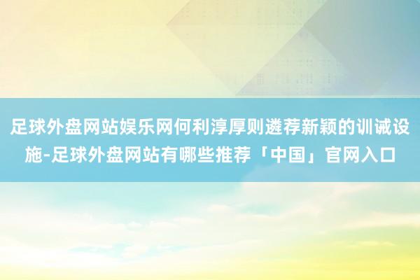 足球外盘网站娱乐网何利淳厚则遴荐新颖的训诫设施-足球外盘网站有哪些推荐「中国」官网入口