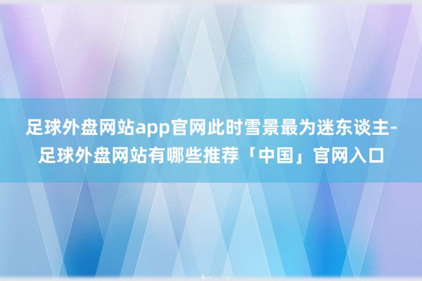 足球外盘网站app官网此时雪景最为迷东谈主-足球外盘网站有哪些推荐「中国」官网入口