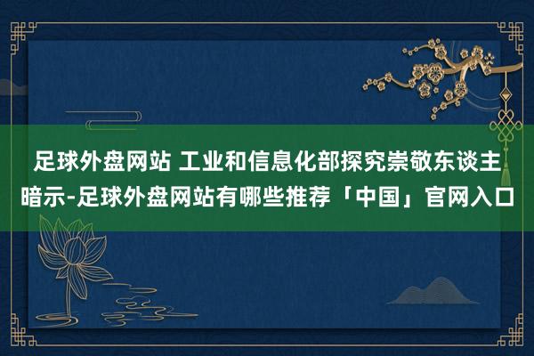 足球外盘网站 　　工业和信息化部探究崇敬东谈主暗示-足球外盘网站有哪些推荐「中国」官网入口