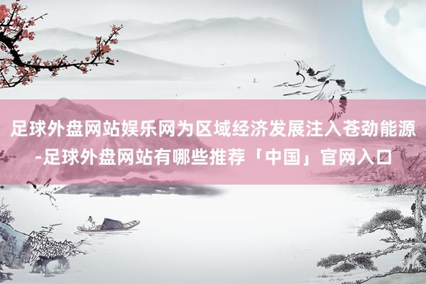 足球外盘网站娱乐网为区域经济发展注入苍劲能源-足球外盘网站有哪些推荐「中国」官网入口