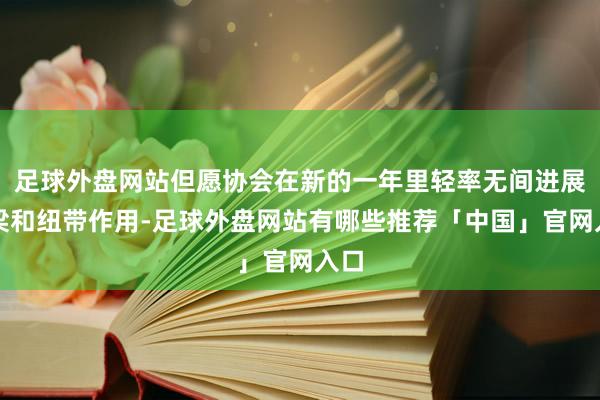 足球外盘网站但愿协会在新的一年里轻率无间进展桥梁和纽带作用-足球外盘网站有哪些推荐「中国」官网入口