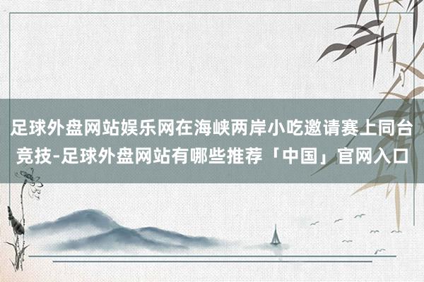 足球外盘网站娱乐网在海峡两岸小吃邀请赛上同台竞技-足球外盘网站有哪些推荐「中国」官网入口