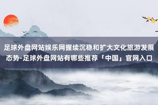 足球外盘网站娱乐网握续沉稳和扩大文化旅游发展态势-足球外盘网站有哪些推荐「中国」官网入口