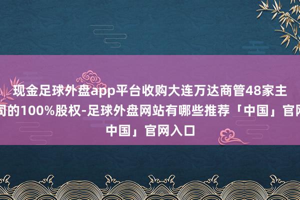 现金足球外盘app平台收购大连万达商管48家主意公司的100%股权-足球外盘网站有哪些推荐「中国」官网入口