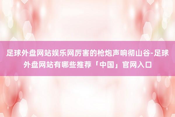 足球外盘网站娱乐网厉害的枪炮声响彻山谷-足球外盘网站有哪些推荐「中国」官网入口