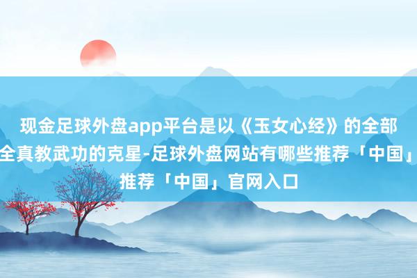 现金足球外盘app平台是以《玉女心经》的全部招式都是全真教武功的克星-足球外盘网站有哪些推荐「中国」官网入口