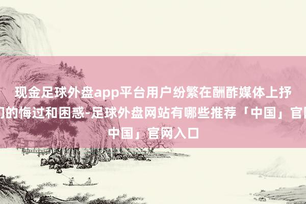 现金足球外盘app平台用户纷繁在酬酢媒体上抒发他们的悔过和困惑-足球外盘网站有哪些推荐「中国」官网入口