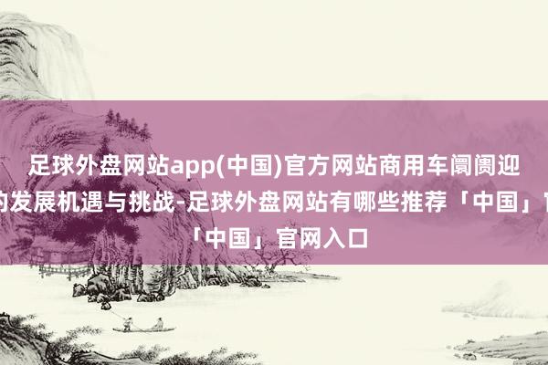 足球外盘网站app(中国)官方网站商用车阛阓迎来了新的发展机遇与挑战-足球外盘网站有哪些推荐「中国」官网入口